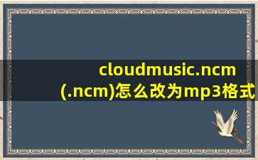 cloudmusic.ncm (.ncm)怎么改为mp3格式